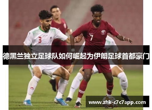 德黑兰独立足球队如何崛起为伊朗足球首都豪门 德黑兰独立足球队如何崛起为伊朗足球首都豪门