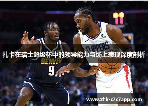 扎卡在瑞士超级杯中的领导能力与场上表现深度剖析