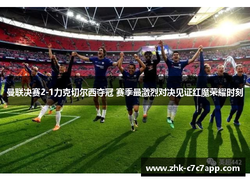 曼联决赛2-1力克切尔西夺冠 赛季最激烈对决见证红魔荣耀时刻 曼联决赛2-1力克切尔西夺冠 赛季最激烈对决见证红魔荣耀时刻