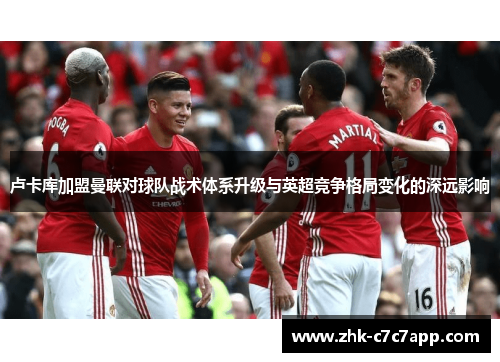 卢卡库加盟曼联对球队战术体系升级与英超竞争格局变化的深远影响 卢卡库加盟曼联对球队战术体系升级与英超竞争格局变化的深远影响