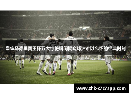 皇家马德里国王杯五大惊艳瞬间揭晓球迷难以忘怀的经典时刻 皇家马德里国王杯五大惊艳瞬间揭晓球迷难以忘怀的经典时刻