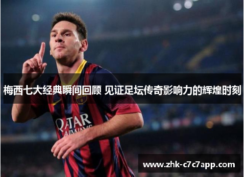 梅西七大经典瞬间回顾 见证足坛传奇影响力的辉煌时刻